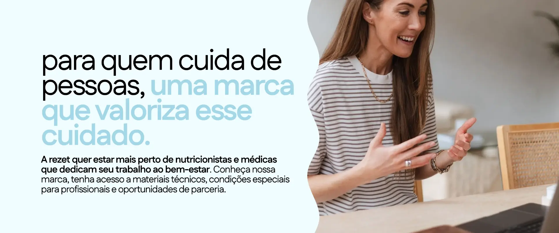 Para quem cuida de pessoas, uma marca que valoriza esse cuidado. A rezet quer estar mais perto de nutricionistas e médicas, com materiais técnicos, condições especiais para profissionais e oportunidades de parceria.