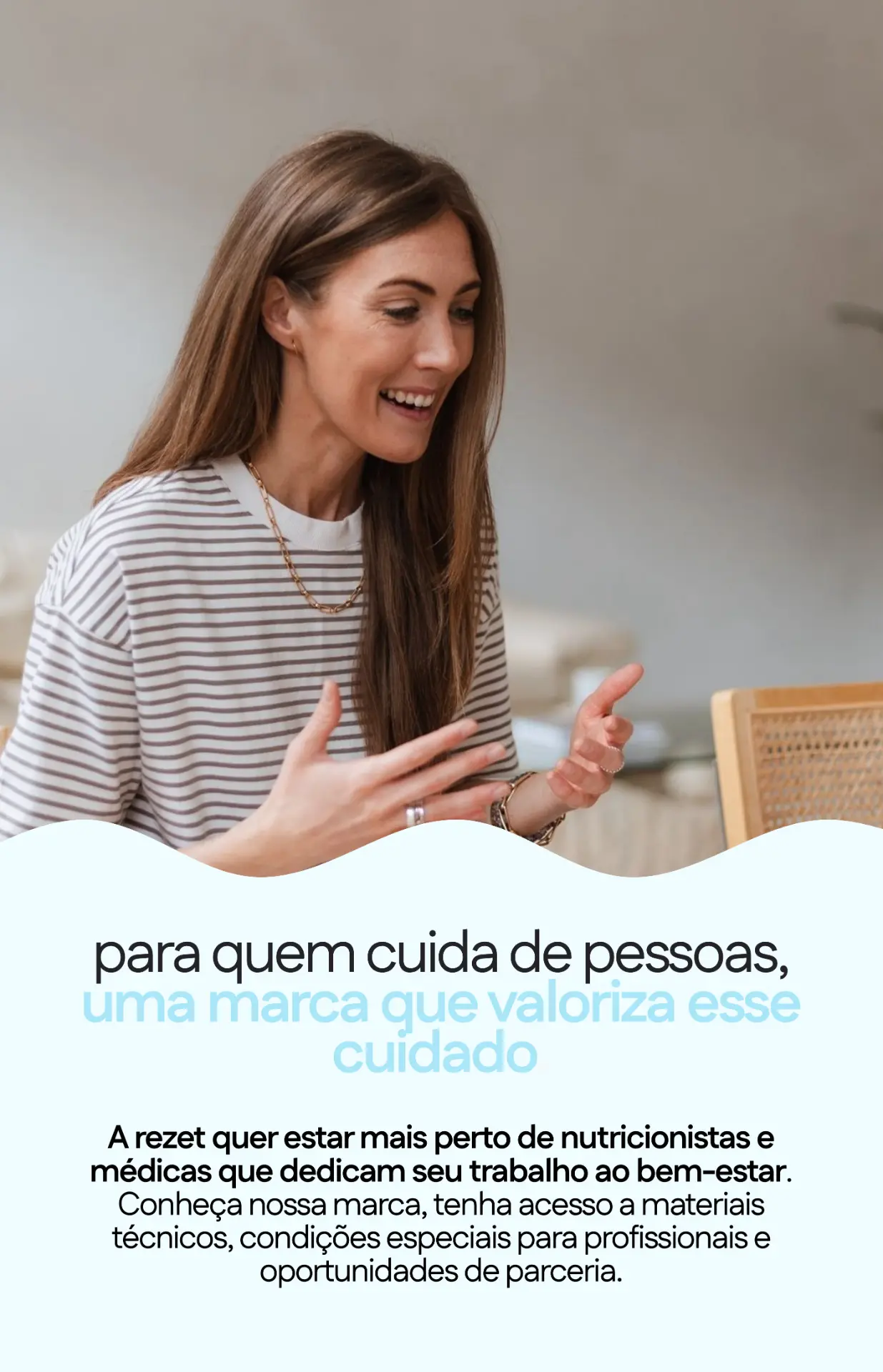 Para quem cuida de pessoas, uma marca que valoriza esse cuidado. A rezet quer estar mais perto de nutricionistas e médicas. Conheça nossa marca, tenha acesso a materiais técnicos, condições especiais para profissionais e oportunidades de parceria.